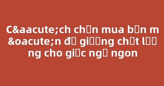 Cách chọn mua bốn món đồ giường chất lượng cho giấc ngủ ngon